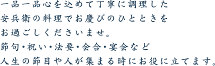 一品一品心を込めて丁寧に調理した安兵衛の料理でお慶びのひとときをお過ごしくださいませ。節句・祝い・法要・会合・宴会など人生の節目や人が集まる時にお役に立てます。